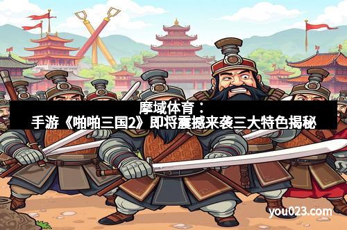 摩域体育：手游《啪啪三国2》即将震撼来袭三大特色揭秘