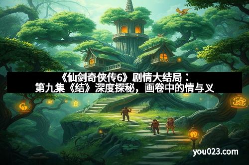 《仙剑奇侠传6》剧情大结局：第九集《结》深度探秘，画卷中的情与义